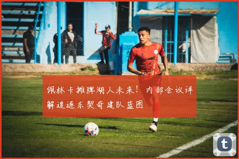 佩林卡摊牌湖人未来！内部会议详解追逐东契奇建队蓝图
