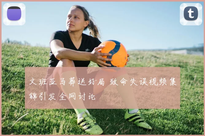 文班亚马葬送好局 致命失误视频集锦引发全网讨论